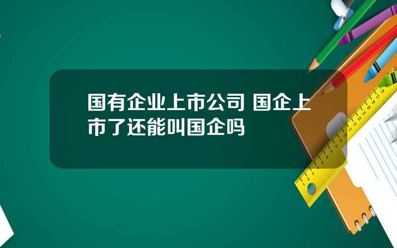 国有企业上市公司 国企上市了还能叫国企吗
